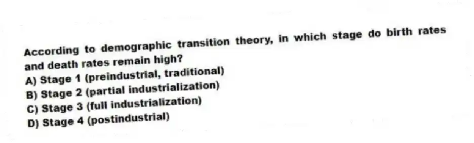 According to demographic transition theory, in which stage do birth rates and death rates remain high?
A) Stage 1 (preindustrial, traditional)
B) Stage 2 (partial industrialization)
C) Stage 3 (full industrialization)
D) Stage 4 (postindustrial)