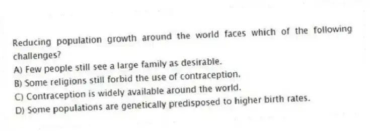 Reducing population growth around the world faces which of the following challenges?
A) Few people still see a large family as desirable.
B) Some religions still forbid the use of contraception.
C) Contraception is widely available around the world.
D) Some populations are genetically predisposed to higher birth rates.