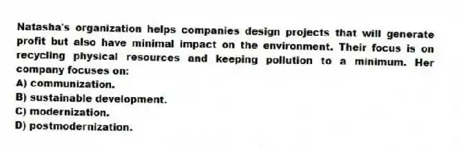 Natasha's organization helps companies design projects that will generate profit but also have minimal impact on the environment. Their focus is on recycling physical resources and keeping pollution to a minimum. Her company focuses on:
A) communization.
B) sustainable development.
C) modernization.
D) postmodernization.