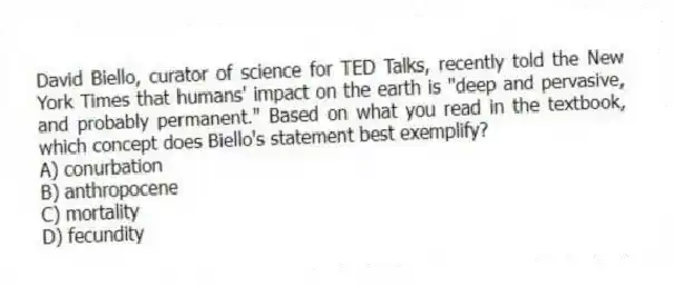 David Biello, curator of science for TED Talks, recently told the New York Times that humans' impact on the earth is "deep and pervasive, and probably permanent." Based on what you read in the textbook, which concept does Biello's statement best exemplify?
A) conurbation
B) anthropocene
C) mortality
D) fecundity