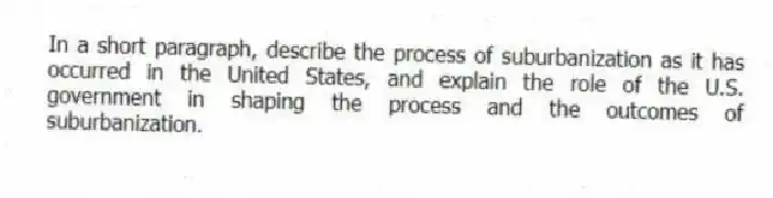 In a short paragraph, describe the process of suburbanization as it has occurred in the United States, and explain the role of the U.S. government in shaping the process and the outcomes of suburbanization.