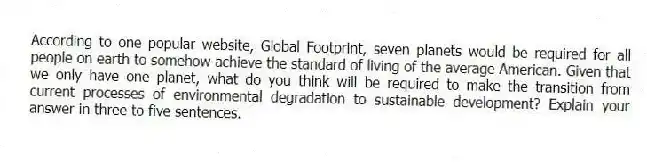 According to one popular website, Global Footprint, seven planets would be required for all people on earth to somehow achieve the standard of living of the average American. Given that we only have one planet, what do you think will be required to make the transition from current processes of environmental degradation to sustainable development? Explain your answer in three to five sentences.