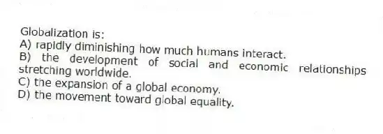 Globalization is:
A) rapidly diminishing how much humans interact.
B) the development of social and economic relationships stretching worldwide.
C) the expansion of a global economy.
D) the movement toward global equality.