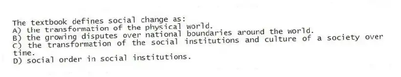 The textbook defines social change as:
A) the transformation of the physical world.
B) the growing disputes over national boundaries around the world.
C) the transformation of the social institutions and culture of a society over time.
D) social order in social institutions.
