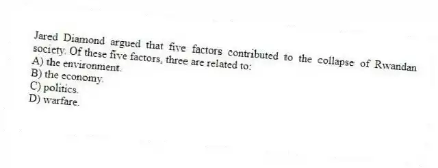Jared Diamond argued that five factors contributed to the collapse of Rwandan society. Of these five factors, three are related to:
A) the environment.
B) the economy.
C) politics.
D) warfare.