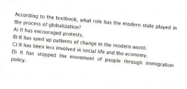 According to the textbook, what role has the modern state played in the process of globalization?
A) It has encouraged protests.
B) It has sped up patterns of change in the modern world.
C) It has been less involved in social life and the economy.
D) It has stopped the movement of people through immigration policy.