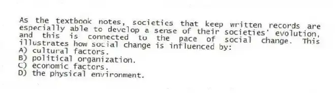 As the textbook notes, societies that keep written records are especially able to develop a sense of their societies' evolution, and this is connected to the pace of social change. This illustrates how social change is influenced by:
A) cultural factors.
B) political organization.
C) economic factors.
D) the physical environment.