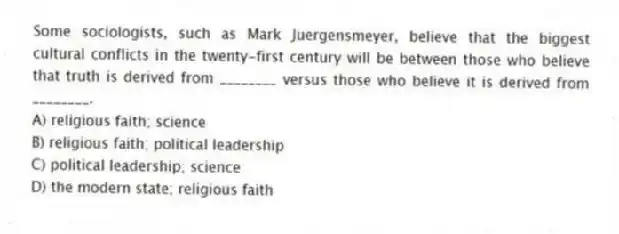 Some sociologists, such as Mark Juergensmeyer, believe that the biggest cultural conflicts in the twenty-first century will be between those who believe that truth is derived from ________ versus those who believe it is derived from ________.
A) religious faith; science
B) religious faith; political leadership
C) political leadership; science
D) the modern state; religious faith