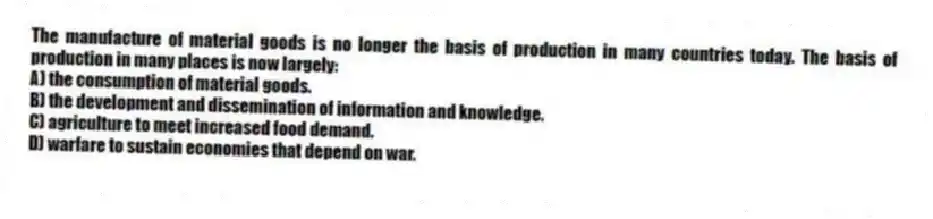 The manufacture of material goods is no longer the basis of production in many countries today. The basis of production in many places is now largely:
A) the consumption of material goods.
B) the development and dissemination of information and knowledge.
C) agriculture to meet increased food demand.
D) warfare to sustain economies that depend on war.