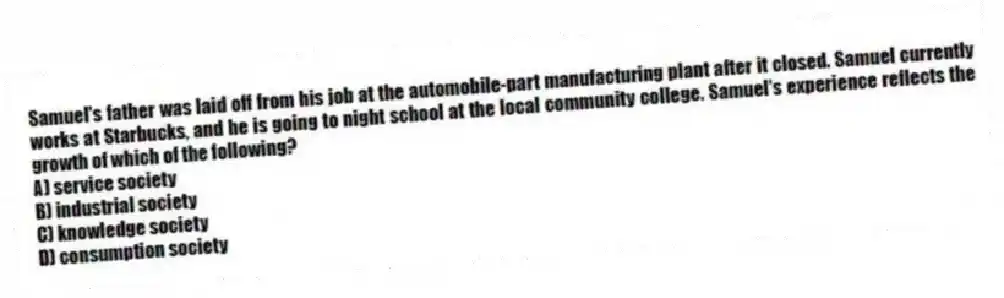 Samuel's father was laid off from his job at the automobile-part manufacturing plant after it closed. Samuel currently works at Starbucks, and he is going to night school at the local community college. Samuel's experience reflects the growth of which of the following?
A) service society
B) industrial society
C) knowledge society
D) consumption society