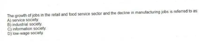 The growth of jobs in the retail and food service sector and the decline in manufacturing jobs is referred to as:
A) service society.
B) industrial society.
C) information society.
D) low-wage society.