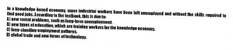 In a knowledge-based economy, many industrial workers have been left unemployed and without the skills required to find good jobs. According to the textbook, this is due to:
A) new social problems, such as long-term unemployment.
B) new types of education, which are training workers for the knowledge economy.
C) long-standing employment patterns.
D) global trade and new forms of technology.
