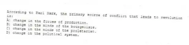 According to Karl Marx, the primary source of conflict that leads to revolution is:
A) change in the forces of production.
B) change in the minds of the bourgeoisie.
C) change in the minds of the proletariat.
D) change in the political system.