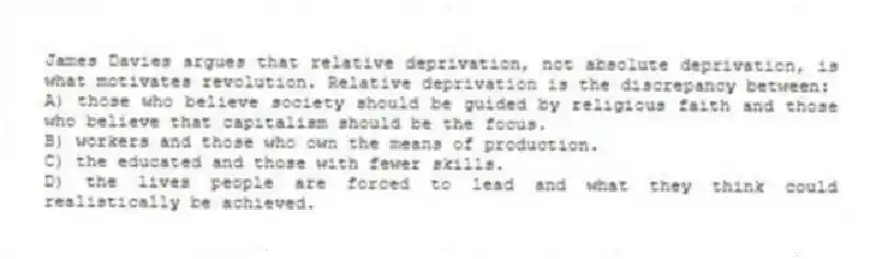 James Davies argues that relative deprivation, not absolute deprivation, is what motivates revolution. Relative deprivation is the discrepancy between:
A) those who believe society should be guided by religious faith and those who believe that capitalism should be the focus.
B) workers and those who own the means of production.
C) the educated and those with fewer skills.
D) the lives people are forced to lead and what they think could realistically be achieved.