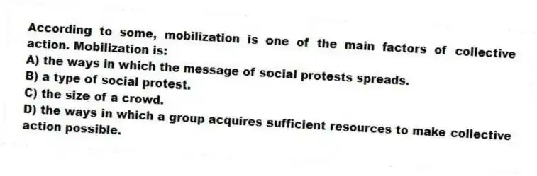 According to some, mobilization is one of the main factors of collective action. Mobilization is:
A) the ways in which the message of social protests spreads.
B) a type of social protest.
C) the size of a crowd.
D) the ways in which a group acquires sufficient resources to make collective action possible.