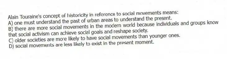 Alain Touraine's concept of historicity in reference to social movements means:
A) one must understand the past of urban areas to understand the present.
B) there are more social movements in the modern world because individuals and groups know that social activism can achieve social goals and reshape society.
C) older societies are more likely to have social movements than younger ones.
D) social movements are less likely to exist in the present moment.