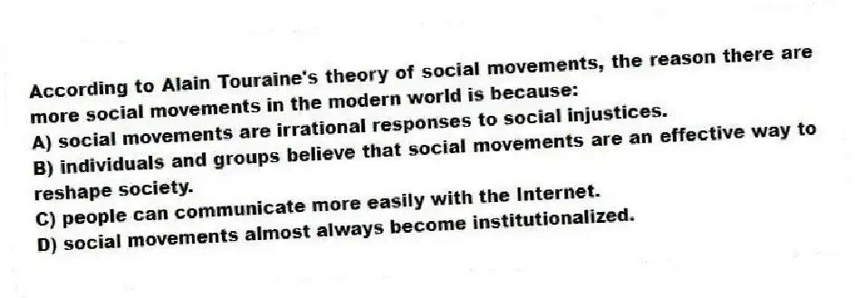 According to Alain Touraine's theory of social movements, the reason there are more social movements in the modern world is because:
A) social movements are irrational responses to social injustices.
B) individuals and groups believe that social movements are an effective way to reshape society.
C) people can communicate more easily with the Internet.
D) social movements almost always become institutionalized.