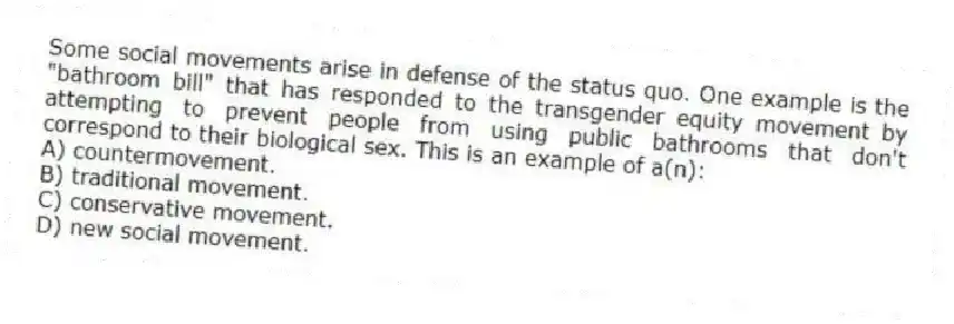 Some social movements arise in defense of the status quo. One example is the "bathroom bill" that has responded to the transgender equity movement by attempting to prevent people from using public bathrooms that don't correspond to their biological sex. This is an example of a(n):
A) countermovement.
B) traditional movement.
C) conservative movement.
D) new social movement.