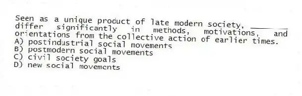 Seen as a unique product of late modern society, ________ differ significantly in methods, motivations, and orientations from the collective action of earlier times.
A) postindustrial social movements
B) postmodern social movements
C) civil society goals
D) new social movements