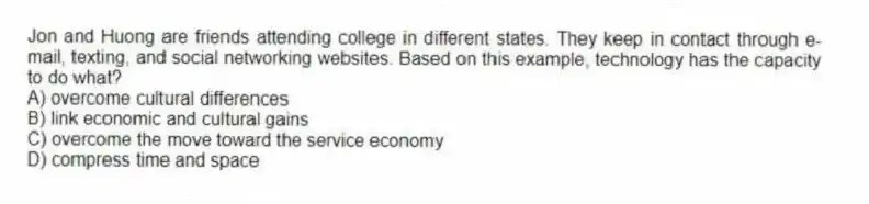 Jon and Huong are friends attending college in different states. They keep in contact through e-mail, texting, and social networking websites. Based on this example, technology has the capacity to do what?
A) overcome cultural differences
B) link economic and cultural gains
C) overcome the move toward the service economy
D) compress time and space
