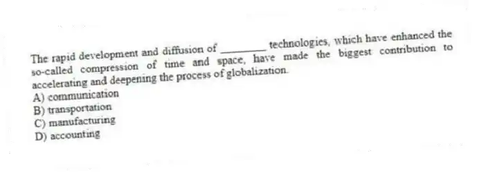 The rapid development and diffusion of ________ technologies, which have enhanced the so-called compression of time and space, have made the biggest contribution to accelerating and deepening the process of globalization.
A) communication
B) transportation
C) manufacturing
D) accounting