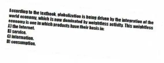 According to the textbook, globalization is being driven by the integration of the world economy, which is now dominated by weightless activity. This weightless economy is one in which products have their basis in:
A) the Internet.
B) service.
C) information.
D) consumption.