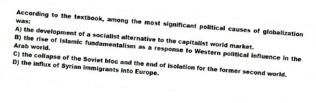 According to the textbook, among the most significant political causes of globalization was:
A) the development of a socialist alternative to the capitalist world market.
B) the rise of Islamic fundamentalism as a response to Western political influence in the Arab world.
C) the collapse of the Soviet bloc and the end of isolation for the former second world.
D) the influx of Syrian immigrants into Europe.