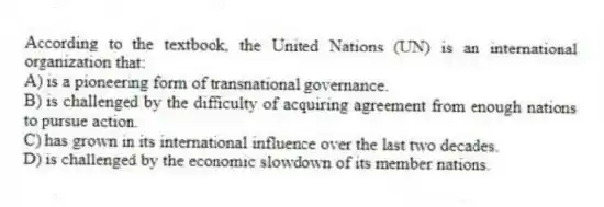 According to the textbook, the United Nations (UN) is an international organization that:
A) is a pioneering form of transnational governance.
B) is challenged by the difficulty of acquiring agreement from enough nations to pursue action.
C) has grown in its international influence over the last two decades.
D) is challenged by the economic slowdown of its member nations.