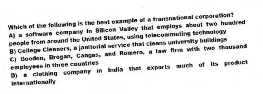 Which of the following is the best example of a transnational corporation?
A) a software company in Silicon Valley that employs about two hundred people from around the United States, using telecommuting technology
B) College Cleaners, a janitorial service that cleans university buildings
C) Gooden, Brogan, Cangas, and Romero, a law firm with two thousand employees in three countries
D) a clothing company in India that exports much of its product internationally