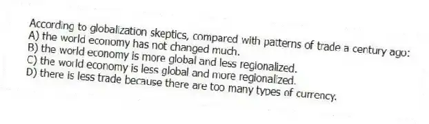 According to globalization skeptics, compared with patterns of trade a century ago:
A) the world economy has not changed much.
B) the world economy is more global and less regionalized.
C) the world economy is less global and more regionalized.
D) there is less trade because there are too many types of currency.