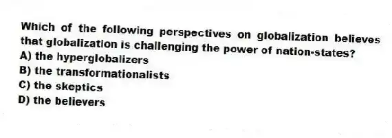 Which of the following perspectives on globalization believes that globalization is challenging the power of nation-states?
A) the hyperglobalizers
B) the transformationalists
C) the skeptics
D) the believers