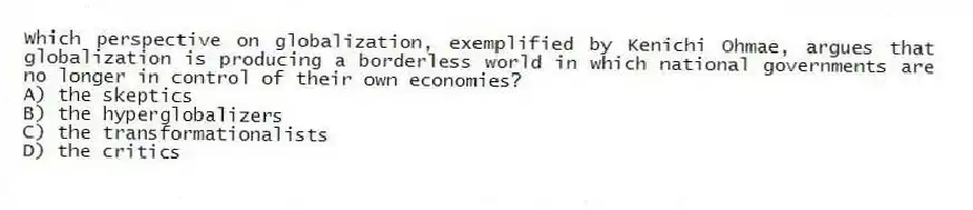 Which perspective on globalization, exemplified by Kenichi Ohmae, argues that globalization is producing a borderless world in which national governments are no longer in control of their own economies?
A) the skeptics
B) the hyperglobalizers
C) the transformationalists
D) the critics