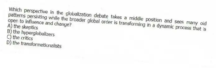 Which perspective in the globalization debate takes a middle position and sees many old patterns persisting while the broader global order is transforming in a dynamic process that is open to influence and change?
A) the skeptics
B) the hyperglobalizers
C) the critics
D) the transformationalists