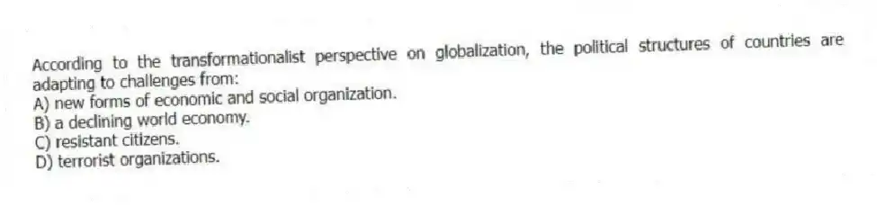 According to the transformationalist perspective on globalization, the political structures of countries are adapting to challenges from:
A) new forms of economic and social organization.
B) a declining world economy.
C) resistant citizens.
D) terrorist organizations.