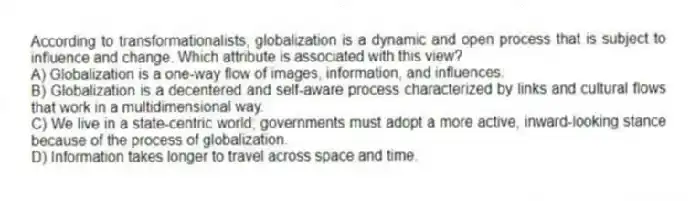 According to transformationalists, globalization is a dynamic and open process that is subject to influence and change. Which attribute is associated with this view?
A) Globalization is a one-way flow of images, information, and influences.
B) Globalization is a decentered and self-aware process characterized by links and cultural flows that work in a multidimensional way.
C) We live in a state-centric world; governments must adopt a more active, inward-looking stance because of the process of globalization.
D) Information takes longer to travel across space and time.