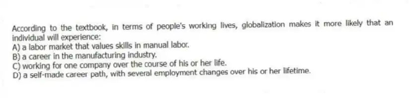According to the textbook, in terms of people's working lives, globalization makes it more likely that an individual will experience:
A) a labor market that values skills in manual labor.
B) a career in the manufacturing industry.
C) working for one company over the course of his or her life.
D) a self-made career path, with several employment changes over his or her lifetime.
