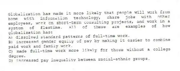 Globalization has made it more likely that people will work from home with information technology, share jobs with other employees, work on short-term consulting projects, and work in a system of flextime. All of these are examples of how globalization has:
A) dissolved standard patterns of full-time work.
B) increased gender equity of pay by making it easier to combine paid work and family work.
C) made full-time work more likely for those without a college degree.
D) increased pay inequality between racial-ethnic groups.