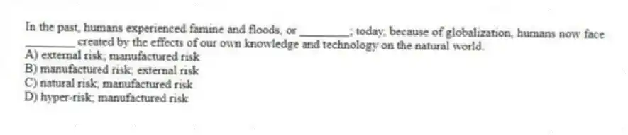 In the past, humans experienced famine and floods, or ________; today, because of globalization, humans now face ________ created by the effects of our own knowledge and technology on the natural world.
A) external risk; manufactured risk
B) manufactured risk; external risk
C) natural risk; manufactured risk
D) hyper-risk; manufactured risk
