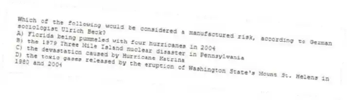 Which of the following would be considered a manufactured risk, according to German sociologist Ulrich Beck?
A) Florida being pummeled with four hurricanes in 2004
B) the 1979 Three Mile Island nuclear disaster in Pennsylvania
C) the devastation caused by Hurricane Katrina
D) the toxic gases released by the eruption of Washington State's Mount St. Helens in 1980 and 2004