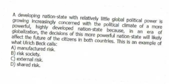 A developing nation-state with relatively little global political power is growing increasingly concerned with the political climate of a more powerful, highly developed nation-state because, in an era of globalization, the decisions of this more powerful nation-state will likely affect the future of the citizens in both countries. This is an example of what Ulrich Beck calls:
A) manufactured risk.
B) risk society.
C) external risk.
D) shared risk.