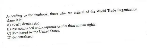 According to the textbook, those who are critical of the World Trade Organization claim it is:
A) overly democratic.
B) less concerned with corporate profits than human rights.
C) dominated by the United States.
D) decentralized.