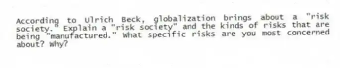 According to Ulrich Beck, globalization brings about a "risk society." Explain a "risk society" and the kinds of risks that are being "manufactured." What specific risks are you most concerned about? Why?