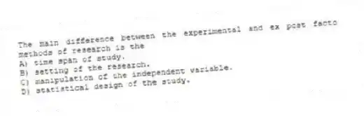 The main difference between the experimental and ex post facto methods of research is the
A) time span of study.
B) setting of the research.
C) manipulation of the independent variable.
D) statistical design of the study.