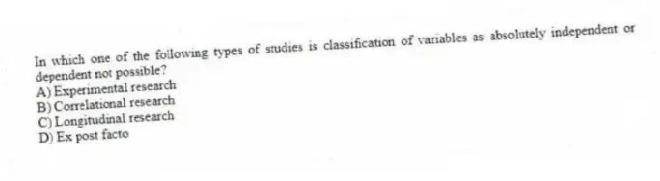 In which one of the following types of studies is classification of variables as absolutely independent or dependent not possible?
A) Experimental research
B) Correlational research
C) Longitudinal research
D) Ex post facto