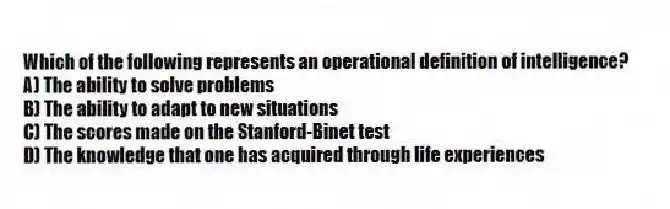 Which of the following represents an operational definition of intelligence?
A) The ability to solve problems
B) The ability to adapt to new situations
C) The scores made on the Stanford-Binet test
D) The knowledge that one has acquired through life experiences