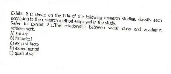 Exhibit 2-1: Based on the title of the following research studies, classify each according to the research method employed in the study.
-Refer to Exhibit 2-1.The relationship between social class and academic achievement.
A) survey
B) historical
C) ex post facto
D) experimental
E) qualitative