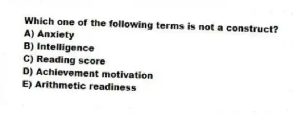 Which one of the following terms is not a construct?
A) Anxiety
B) Intelligence
C) Reading score
D) Achievement motivation
E) Arithmetic readiness