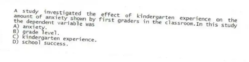 A study investigated the effect of kindergarten experience on the amount of anxiety shown by first graders in the classroom.In this study the dependent variable was
A) anxiety.
B) grade level.
C) kindergarten experience.
D) school success.