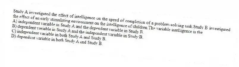 Study A investigated the effect of intelligence on the speed of completion of a problem-solving task.Study B investigated the effect of an early stimulating environment on the intelligence of children.The variable intelligence is the
A) independent variable in Study A and the dependent variable in Study B.
B) dependent variable in Study A and the independent variable in Study B.
C) independent variable in both Study A and Study B.
D) dependent variable in both Study A and Study B.