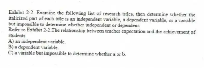 Exhibit 2-2: Examine the following list of research titles, then determine whether the italicized part of each title is an independent variable, a dependent variable, or a variable but impossible to determine whether independent or dependent.
-Refer to Exhibit 2-2.The relationship between teacher expectation and the achievement of students
A) an independent variable.
B) a dependent variable.
C) a variable but impossible to determine whether a or b.